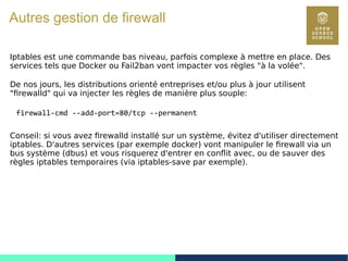 113
Autres gestion de firewall
Iptables est une commande bas niveau, parfois complexe à mettre en place. Des
services tels que Docker ou Fail2ban vont impacter vos règles "à la volée".
De nos jours, les distributions orienté entreprises et/ou plus à jour utilisent
"firewalld" qui va injecter les règles de manière plus souple:
firewall-cmd --add-port=80/tcp --permanent
Conseil: si vous avez firewalld installé sur un système, évitez d'utiliser directement
iptables. D'autres services (par exemple docker) vont manipuler le firewall via un
bus système (dbus) et vous risquerez d'entrer en conflit avec, ou de sauver des
règles iptables temporaires (via iptables-save par exemple).
 