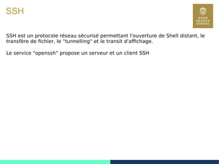 115
SSH
SSH est un protocole réseau sécurisé permettant l'ouverture de Shell distant, le
transfère de fichier, le "tunnelling" et le transit d'affichage.
Le service "openssh" propose un serveur et un client SSH
 
