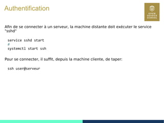 116
Authentification
Afin de se connecter à un serveur, la machine distante doit exécuter le service
"sshd"
service sshd start
#
systemctl start ssh
Pour se connecter, il suffit, depuis la machine cliente, de taper:
ssh user@serveur
 