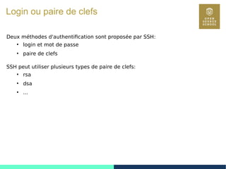 117
Login ou paire de clefs
Deux méthodes d'authentification sont proposée par SSH:
●
login et mot de passe
●
paire de clefs
SSH peut utiliser plusieurs types de paire de clefs:
●
rsa
●
dsa
●
...
 