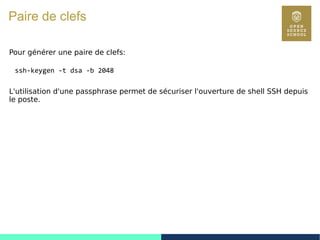 118
Paire de clefs
Pour générer une paire de clefs:
ssh-keygen -t dsa -b 2048
L'utilisation d'une passphrase permet de sécuriser l'ouverture de shell SSH depuis
le poste.
 