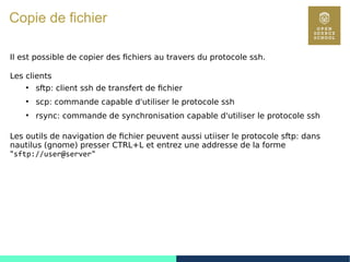 121
Copie de fichier
Il est possible de copier des fichiers au travers du protocole ssh.
Les clients
●
sftp: client ssh de transfert de fichier
●
scp: commande capable d'utiliser le protocole ssh
●
rsync: commande de synchronisation capable d'utiliser le protocole ssh
Les outils de navigation de fichier peuvent aussi utiiser le protocole sftp: dans
nautilus (gnome) presser CTRL+L et entrez une addresse de la forme
"sftp://user@server"
 