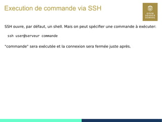 122
Execution de commande via SSH
SSH ouvre, par défaut, un shell. Mais on peut spécifier une commande à exécuter:
ssh user@serveur commande
"commande" sera exécutée et la connexion sera fermée juste après.
 