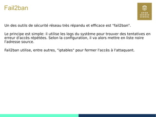 125
Fail2ban
Un des outils de sécurité réseau très répandu et efficace est "fail2ban".
Le principe est simple: il utilise les logs du système pour trouver des tentatives en
erreur d'accès répétées. Selon la configuration, il va alors mettre en liste noire
l'adresse source.
Fail2ban utilise, entre autres, "iptables" pour fermer l'accès à l'attaquant.
 