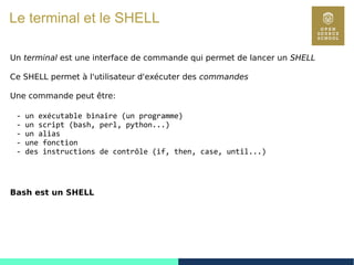 13
Le terminal et le SHELL
Un terminal est une interface de commande qui permet de lancer un SHELL
Ce SHELL permet à l'utilisateur d'exécuter des commandes
Une commande peut être:
- un exécutable binaire (un programme)
- un script (bash, perl, python...)
- un alias
- une fonction
- des instructions de contrôle (if, then, case, until...)
Bash est un SHELL
 