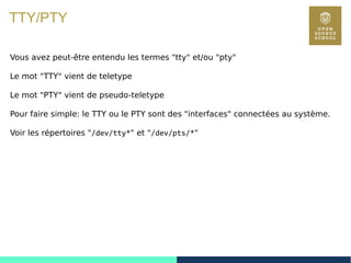 14
TTY/PTY
Vous avez peut-être entendu les termes "tty" et/ou "pty"
Le mot "TTY" vient de teletype
Le mot "PTY" vient de pseudo-teletype
Pour faire simple: le TTY ou le PTY sont des "interfaces" connectées au système.
Voir les répertoires "/dev/tty*" et "/dev/pts/*"
 