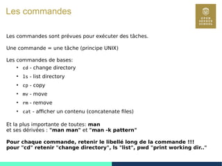 15
Les commandes
Les commandes sont prévues pour exécuter des tâches.
Une commande = une tâche (principe UNIX)
Les commandes de bases:
●
cd - change directory
●
ls - list directory
●
cp - copy
●
mv - move
●
rm - remove
●
cat - afficher un contenu (concatenate files)
Et la plus importante de toutes: man
et ses dérivées : "man man" et "man -k pattern"
Pour chaque commande, retenir le libellé long de la commande !!!
pour "cd" retenir "change directory", ls "list", pwd "print working dir.."
 