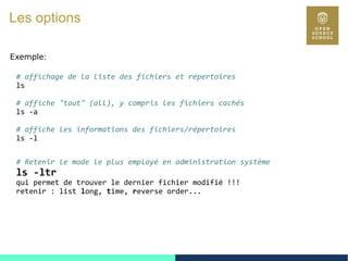 17
Les options
Exemple:
# affichage de la liste des fichiers et répertoires
ls
# affiche "tout" (all), y compris les fichiers cachés
ls -a
# affiche les informations des fichiers/répertoires
ls -l
# Retenir le mode le plus employé en administration système
ls -ltr
qui permet de trouver le dernier fichier modifié !!!
retenir : list long, time, reverse order...
 