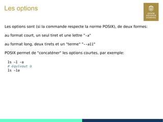 18
Les options
Les options sont (si la commande respecte la norme POSIX), de deux formes:
au format court, un seul tiret et une lettre "-a"
au format long, deux tirets et un "terme" "--all"
POSIX permet de "concaténer" les options courtes, par exemple:
ls -l -a
# équivaut à
ls -la
 