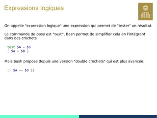 19
Expressions logiques
On appelle "expression logique" une expression qui permet de "tester" un résultat.
La commande de base est "test", Bash permet de simplifier cela en l'intégrant
dans des crochets
test $A = $B
[ $A = $B ]
Mais bash propose depuis une version "double crochets" qui est plus avancée:
[[ $A == $B ]]
 