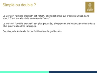 20
Simple ou double ?
La version "simple crochet" est POSIX, elle fonctionne sur d'autres SHELL sans
souci. C'est un alias à la commande "test"
La version "double crochet" est plus poussée, elle permet de respecter une syntaxe
plus proche d'autres langages.
De plus, elle évite de forcer l'utilisation de guillemets.
 