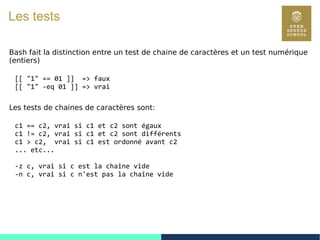21
Les tests
Bash fait la distinction entre un test de chaine de caractères et un test numérique
(entiers)
[[ "1" == 01 ]] => faux
[[ "1" -eq 01 ]] => vrai
Les tests de chaines de caractères sont:
c1 == c2, vrai si c1 et c2 sont égaux
c1 != c2, vrai si c1 et c2 sont différents
c1 > c2, vrai si c1 est ordonné avant c2
... etc...
-z c, vrai si c est la chaîne vide
-n c, vrai si c n'est pas la chaîne vide
 