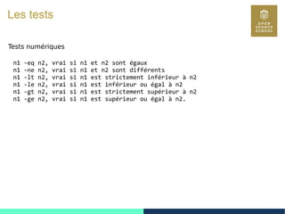 22
Les tests
Tests numériques
n1 -eq n2, vrai si n1 et n2 sont égaux
n1 -ne n2, vrai si n1 et n2 sont différents
n1 -lt n2, vrai si n1 est strictement inférieur à n2
n1 -le n2, vrai si n1 est inférieur ou égal à n2
n1 -gt n2, vrai si n1 est strictement supérieur à n2
n1 -ge n2, vrai si n1 est supérieur ou égal à n2.
 