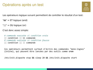 23
Opérations après un test
Les opérateurs logique suivant permettent de contrôler le résultat d'un test:
"&&" = ET logique (and)
"||" = OU logique (or)
C'est donc assez simple:
# commande executée si condition vraie
[[ condition ]] && commande
# commande executée si condition fausse
[[ condition ]] || commande
Ces opérateurs permettent surtout d'écrire des commandes "mono-lignes"
(inline), qui peuvent être lancées par des outils comme cron
/etc/init.d/apache stop && sleep 20 && /etc/init.d/apache start
 