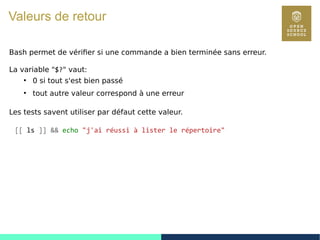 26
Valeurs de retour
Bash permet de vérifier si une commande a bien terminée sans erreur.
La variable "$?" vaut:
●
0 si tout s'est bien passé
●
tout autre valeur correspond à une erreur
Les tests savent utiliser par défaut cette valeur.
[[ ls ]] && echo "j'ai réussi à lister le répertoire"
 