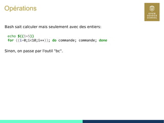 27
Opérations
Bash sait calculer mais seulement avec des entiers:
echo $((1+5))
for ((i=0;i<10;i++)); do commande; commande; done
Sinon, on passe par l'outil "bc".
 
