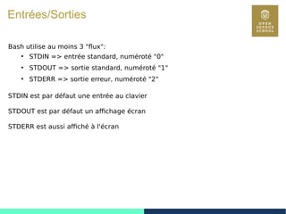28
Entrées/Sorties
Bash utilise au moins 3 "flux":
●
STDIN => entrée standard, numéroté "0"
●
STDOUT => sortie standard, numéroté "1"
●
STDERR => sortie erreur, numéroté "2"
STDIN est par défaut une entrée au clavier
STDOUT est par défaut un affichage écran
STDERR est aussi affiché à l'écran
 
