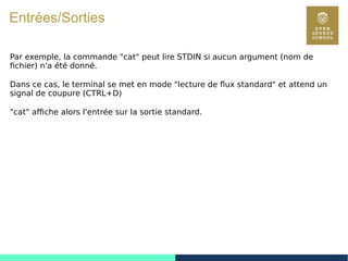 29
Entrées/Sorties
Par exemple, la commande "cat" peut lire STDIN si aucun argument (nom de
fichier) n'a été donné.
Dans ce cas, le terminal se met en mode "lecture de flux standard" et attend un
signal de coupure (CTRL+D)
"cat" affiche alors l'entrée sur la sortie standard.
 