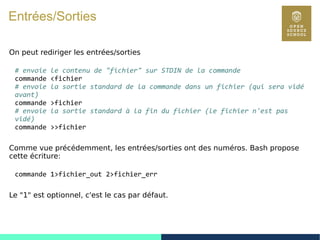 30
Entrées/Sorties
On peut rediriger les entrées/sorties
# envoie le contenu de "fichier" sur STDIN de la commande
commande <fichier
# envoie la sortie standard de la commande dans un fichier (qui sera vidé
avant)
commande >fichier
# envoie la sortie standard à la fin du fichier (le fichier n'est pas
vidé)
commande >>fichier
Comme vue précédemment, les entrées/sorties ont des numéros. Bash propose
cette écriture:
commande 1>fichier_out 2>fichier_err
Le "1" est optionnel, c'est le cas par défaut.
 