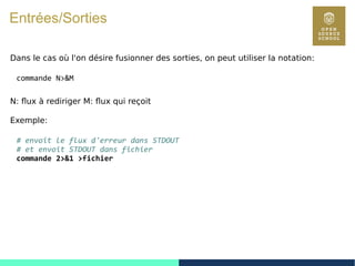 31
Entrées/Sorties
Dans le cas où l'on désire fusionner des sorties, on peut utiliser la notation:
commande N>&M
N: flux à rediriger M: flux qui reçoit
Exemple:
# envoit le flux d'erreur dans STDOUT
# et envoit STDOUT dans fichier
commande 2>&1 >fichier
 