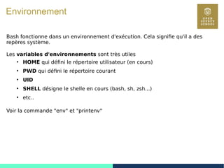 32
Environnement
Bash fonctionne dans un environnement d'exécution. Cela signifie qu'il a des
repères système.
Les variables d'environnements sont très utiles
●
HOME qui défini le répertoire utilisateur (en cours)
●
PWD qui défini le répertoire courant
●
UID
●
SHELL désigne le shelle en cours (bash, sh, zsh...)
●
etc..
Voir la commande "env" et "printenv"
 