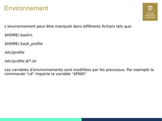 33
Environnement
L'environnement peut être manipulé dans différents fichiers tels que:
$HOME/.bashrc
$HOME/.bash_profile
/etc/profile
/etc/profile.d/*.sh
Les variables d'environnements sont modifiées par les processus. Par exemple la
commande "cd" impacte la variable "$PWD"
 
