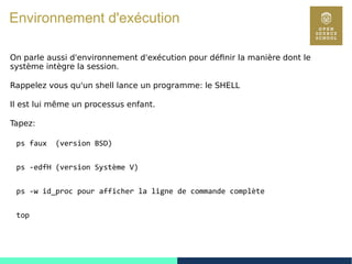 34
Environnement d'exécution
On parle aussi d'environnement d'exécution pour définir la manière dont le
système intègre la session.
Rappelez vous qu'un shell lance un programme: le SHELL
Il est lui même un processus enfant.
Tapez:
ps faux (version BSD)
ps -edfH (version Système V)
ps -w id_proc pour afficher la ligne de commande complète
top
 