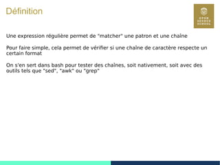 35
Définition
Une expression régulière permet de "matcher" une patron et une chaîne
Pour faire simple, cela permet de vérifier si une chaîne de caractère respecte un
certain format
On s'en sert dans bash pour tester des chaînes, soit nativement, soit avec des
outils tels que "sed", "awk" ou "grep"
 