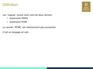 36
Définition
Les "regexp" (autre nom) sont de deux formes:
●
expression POSIX
●
expression PCRE
La version "PCRE" est relativement plus puissante.
C'est un langage en soit...
 