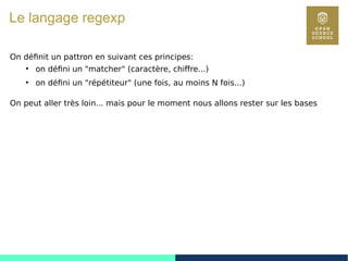37
Le langage regexp
On définit un pattron en suivant ces principes:
●
on défini un "matcher" (caractère, chiffre...)
●
on défini un "répétiteur" (une fois, au moins N fois...)
On peut aller très loin... mais pour le moment nous allons rester sur les bases
 