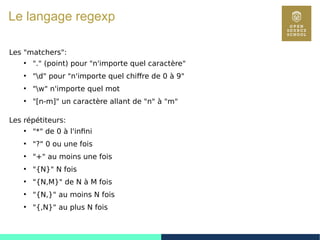 38
Le langage regexp
Les "matchers":
●
"." (point) pour "n'importe quel caractère"
●
"d" pour "n'importe quel chiffre de 0 à 9"
●
"w" n'importe quel mot
●
"[n-m]" un caractère allant de "n" à "m"
Les répétiteurs:
●
"*" de 0 à l'infini
●
"?" 0 ou une fois
●
"+" au moins une fois
●
"{N}" N fois
●
"{N,M}" de N à M fois
●
"{N,}" au moins N fois
●
"{,N}" au plus N fois
 
