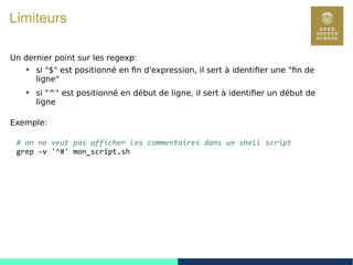 39
Limiteurs
Un dernier point sur les regexp:
●
si "$" est positionné en fin d'expression, il sert à identifier une "fin de
ligne"
●
si "^" est positionné en début de ligne, il sert à identifier un début de
ligne
Exemple:
# on ne veut pas afficher les commentaires dans un shell script
grep -v '^#' mon_script.sh
 