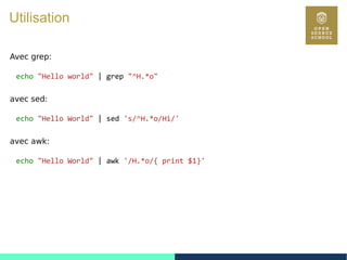 41
Utilisation
Avec grep:
echo "Hello world" | grep "^H.*o"
avec sed:
echo "Hello World" | sed 's/^H.*o/Hi/'
avec awk:
echo "Hello World" | awk '/H.*o/{ print $1}'
 