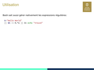 42
Utilisation
Bash sait aussi gérer nativement les expressions régulières:
A="Hello World"
[[ $A =~ H.*o ]] && echo "trouvé"
 
