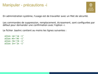 45
Manipuler - précautions -i
En administration système, l'usage est de travailler avec un filet de sécurité.
Les commandes de suppression, remplacement, écrasement, sont configurées par
défaut pour demander une confirmation avec l'option -i.
Le fichier .bashrc contient au moins les lignes suivantes :
alias cp='cp -i'
alias mv='mv -i'
alias rm='rm -i'
alias ln='ln -i'
 