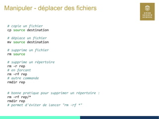 46
Manipuler - déplacer des fichiers
# copie un fichier
cp source destination
# déplace un fichier
mv source destination
# supprime un fichier
rm source
# supprime un répertoire
rm -r rep
# en forcant
rm -rf rep
# autre commande
rmdir rep
# bonne pratique pour supprimer un répertoire :
rm -rf rep/*
rmdir rep
# permet d'éviter de lancer "rm -rf *"
 