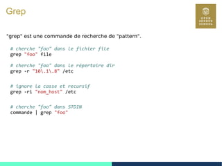 48
Grep
"grep" est une commande de recherche de "pattern".
# cherche "foo" dans le fichier file
grep "foo" file
# cherche "foo" dans le répertoire dir
grep -r "10.1.8" /etc
# ignore la casse et recursif
grep -ri "nom_host" /etc
# cherche "foo" dans STDIN
commande | grep "foo"
 