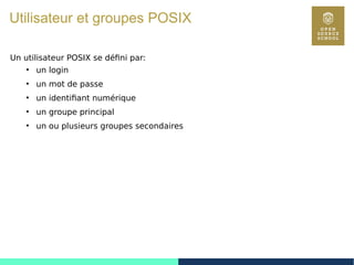 52
Utilisateur et groupes POSIX
Un utilisateur POSIX se défini par:
●
un login
●
un mot de passe
●
un identifiant numérique
●
un groupe principal
●
un ou plusieurs groupes secondaires
 