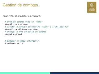53
Gestion de comptes
Pour créer et modifier un compte:
# crée un compte avec un "home"
useradd -m username
# ajoute le groupe secondaire "sudo" à l'utilisateur
usermod -a -G sudo username
# change le mot de passe du compte
passwd usermod
# adduser en mode interactif
# adduser smile
 