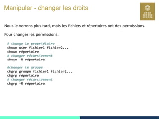 54
Manipuler - changer les droits
Nous le verrons plus tard, mais les fichiers et répertoires ont des permissions.
Pour changer les permissions:
# change le propriétaire
chown user fichier1 fichier2...
chown répertoire
# changer récursivement
chown -R répertoire
#changer le groupe
chgrp groupe fichier1 fichier2...
chgrp répertoire
# changer récursivement
chgrp -R répertoire
 