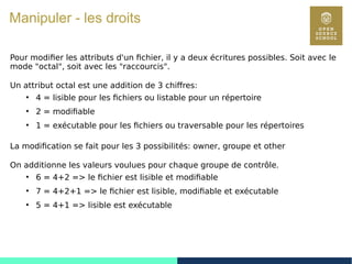58
Manipuler - les droits
Pour modifier les attributs d'un fichier, il y a deux écritures possibles. Soit avec le
mode "octal", soit avec les "raccourcis".
Un attribut octal est une addition de 3 chiffres:
●
4 = lisible pour les fichiers ou listable pour un répertoire
●
2 = modifiable
●
1 = exécutable pour les fichiers ou traversable pour les répertoires
La modification se fait pour les 3 possibilités: owner, groupe et other
On additionne les valeurs voulues pour chaque groupe de contrôle.
●
6 = 4+2 => le fichier est lisible et modifiable
●
7 = 4+2+1 => le fichier est lisible, modifiable et exécutable
●
5 = 4+1 => lisible est exécutable
 