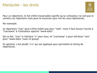 59
Manipuler - les droits
Pour un répertoire, le fait d'être traversable signifie qu'un utilisateur ne voit pas le
contenu du répertoire mais peut le traverser pour lire les sous-répertoires.
Par exemple:
Le répertoire "/var" peut n'être lisible que pour "root", mais il faut laisser l'accès à
"/var/www" à l'utilisateur apache "www-data".
De ce fait, "/var" à l'attribut "x" pour tous, et "/var/www" a pour attributs "rwx"
pour "www-data" (user et group)
En général, c'est plutôt "r-x" qui est appliqué pour permettre le listing de
répertoires.
 