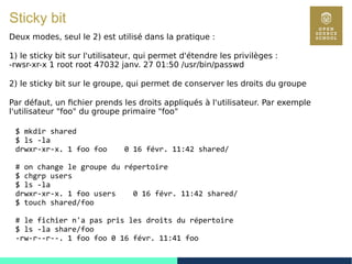 61
Sticky bit
Deux modes, seul le 2) est utilisé dans la pratique :
1) le sticky bit sur l'utilisateur, qui permet d'étendre les privilèges :
-rwsr-xr-x 1 root root 47032 janv. 27 01:50 /usr/bin/passwd
2) le sticky bit sur le groupe, qui permet de conserver les droits du groupe
Par défaut, un fichier prends les droits appliqués à l'utilisateur. Par exemple
l'utilisateur "foo" du groupe primaire "foo"
$ mkdir shared
$ ls -la
drwxr-xr-x. 1 foo foo 0 16 févr. 11:42 shared/
# on change le groupe du répertoire
$ chgrp users
$ ls -la
drwxr-xr-x. 1 foo users 0 16 févr. 11:42 shared/
$ touch shared/foo
# le fichier n'a pas pris les droits du répertoire
$ ls -la share/foo
-rw-r--r--. 1 foo foo 0 16 févr. 11:41 foo
 