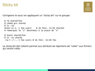 62
Sticky bit
Corrigeons le souci en appliquant un "sticky bit" sur le groupe:
$ rm shared/foo
$ chmod g+s shared
$ ls -la
drwxr-sr-x. 1 foo users 0 16 févr. 11:42 shared/
# remarquez le "s" désormais à la place de "x"
$ touch shared/foo
$ ls -la shared
-rw-r--r--. 1 foo users 0 16 févr. 11:44 foo
Le sticky-bit (bit collant) permet aux attributs de répertoire de "coller" aux fichiers
qui seront créés.
 
