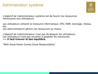 64
Administration système
L'objectif de l'administrateur système est de fournir les ressources
nécessaires aux utilisateurs.
Les utilisateurs utilisent la ressource informatique, CPU, RAM, stockage, réseau,
etc.
Les administrateurs gèrent ces ressources au mieux.
L'objectif de l'administrateur n'est pas de bloquer les utilisateurs.
Les utilisateurs n'ont pas vocation à gaspiller les ressources.
=> Il faut trouver le bon équilibre.
"With Great Power Comes Great Responsibility"
 