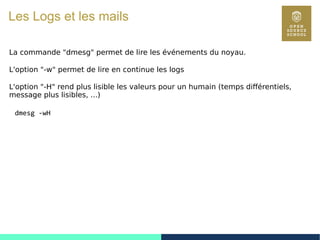 66
Les Logs et les mails
La commande "dmesg" permet de lire les événements du noyau.
L'option "-w" permet de lire en continue les logs
L'option "-H" rend plus lisible les valeurs pour un humain (temps différentiels,
message plus lisibles, ...)
dmesg -wH
 