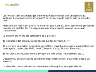 67
Les mails
Les "mails" sont des messages au format mBox envoyés aux utilisateurs du
système. Le format mBox est supporté par beaucoup de logiciels de gestion d'e-
mail.
Attention: un mail n'est pas un "e-mail" en soit. Cela dit, si un service de gestion de
courrier est installé, les messages peuvent être envoyés comme des e-mail
traditionnels.
La gestion des mails est composée de 3 parties :
1) le routage des emails, travail réalisé par les serveurs SMTP
2) le service de gestion des boites aux lettres, travail réalisé par les applications de
messagerie, protocoles POP3, IMAP (Dovecot, Cyrus, Zimbra, Bluemind…)
3) les clients mails, pour lire ou envoyer du mail (Mutt, Thunderbird, etc...)
L'objectif du chapitre est de configurer proprement l'envoi d'un email depuis un
serveur.
La réception des emails est un service complexe qui ne sera pas abordé.
 