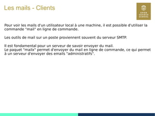 68
Les mails - Clients
Pour voir les mails d'un utilisateur local à une machine, il est possible d'utiliser la
commande "mail" en ligne de commande.
Les outils de mail sur un poste proviennent souvent du serveur SMTP.
Il est fondamental pour un serveur de savoir envoyer du mail.
Le paquet "mailx" permet d'envoyer du mail en ligne de commande, ce qui permet
à un serveur d'envoyer des emails "administratifs".
 