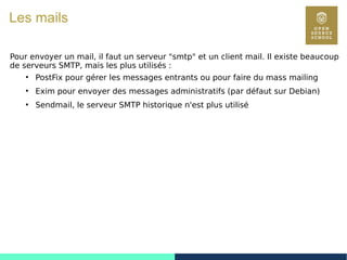 70
Les mails
Pour envoyer un mail, il faut un serveur "smtp" et un client mail. Il existe beaucoup
de serveurs SMTP, mais les plus utilisés :
●
PostFix pour gérer les messages entrants ou pour faire du mass mailing
●
Exim pour envoyer des messages administratifs (par défaut sur Debian)
●
Sendmail, le serveur SMTP historique n'est plus utilisé
 
