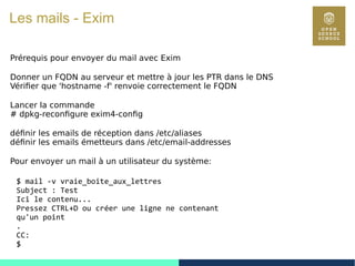 71
Les mails - Exim
Prérequis pour envoyer du mail avec Exim
Donner un FQDN au serveur et mettre à jour les PTR dans le DNS
Vérifier que 'hostname -f' renvoie correctement le FQDN
Lancer la commande
# dpkg-reconfigure exim4-config
définir les emails de réception dans /etc/aliases
définir les emails émetteurs dans /etc/email-addresses
Pour envoyer un mail à un utilisateur du système:
$ mail -v vraie_boite_aux_lettres
Subject : Test
Ici le contenu...
Pressez CTRL+D ou créer une ligne ne contenant
qu'un point
.
CC:
$
 